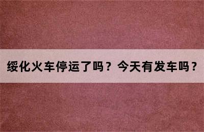 绥化火车停运了吗？今天有发车吗？