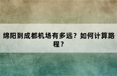 绵阳到成都机场有多远？如何计算路程？