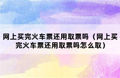 网上买完火车票还用取票吗（网上买完火车票还用取票吗怎么取）