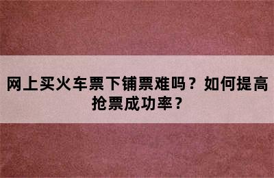 网上买火车票下铺票难吗？如何提高抢票成功率？