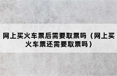 网上买火车票后需要取票吗（网上买火车票还需要取票吗）