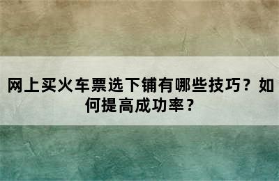 网上买火车票选下铺有哪些技巧？如何提高成功率？