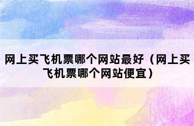 网上买飞机票哪个网站最好（网上买飞机票哪个网站便宜）