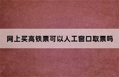 网上买高铁票可以人工窗口取票吗