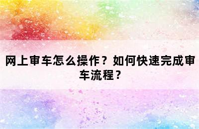 网上审车怎么操作？如何快速完成审车流程？