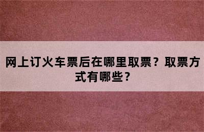 网上订火车票后在哪里取票？取票方式有哪些？