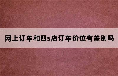 网上订车和四s店订车价位有差别吗