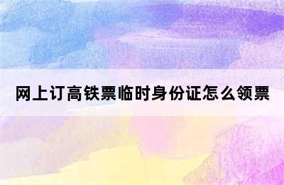 网上订高铁票临时身份证怎么领票