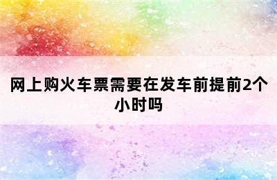 网上购火车票需要在发车前提前2个小时吗