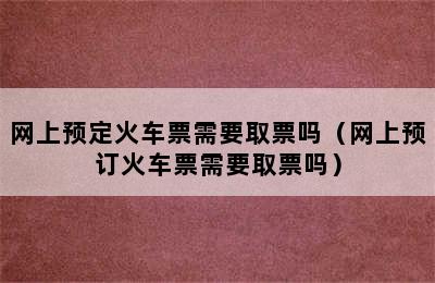 网上预定火车票需要取票吗（网上预订火车票需要取票吗）