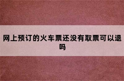 网上预订的火车票还没有取票可以退吗