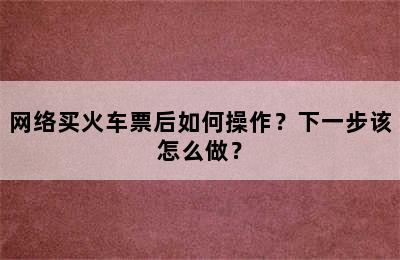 网络买火车票后如何操作？下一步该怎么做？