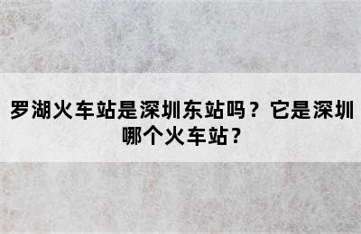 罗湖火车站是深圳东站吗？它是深圳哪个火车站？