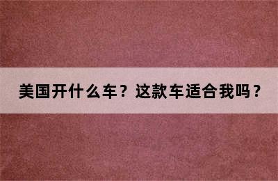 美国开什么车？这款车适合我吗？