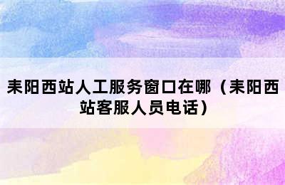 耒阳西站人工服务窗口在哪（耒阳西站客服人员电话）