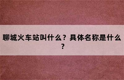 聊城火车站叫什么？具体名称是什么？