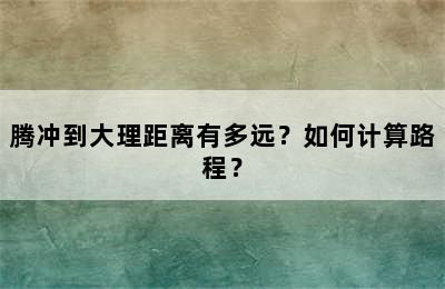 腾冲到大理距离有多远？如何计算路程？