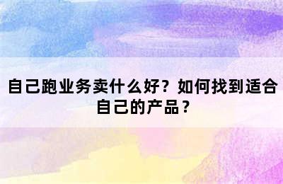 自己跑业务卖什么好？如何找到适合自己的产品？