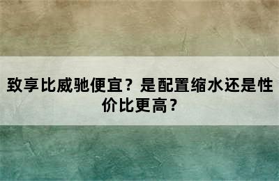 致享比威驰便宜？是配置缩水还是性价比更高？