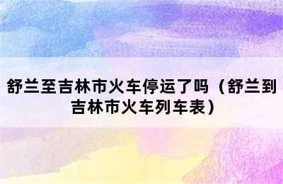 舒兰至吉林市火车停运了吗（舒兰到吉林市火车列车表）