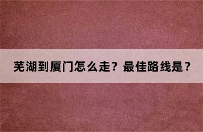 芜湖到厦门怎么走？最佳路线是？