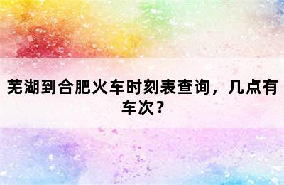 芜湖到合肥火车时刻表查询，几点有车次？