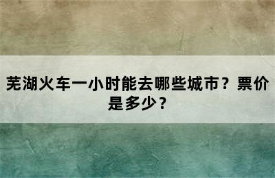 芜湖火车一小时能去哪些城市？票价是多少？