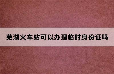 芜湖火车站可以办理临时身份证吗