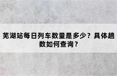 芜湖站每日列车数量是多少？具体趟数如何查询？