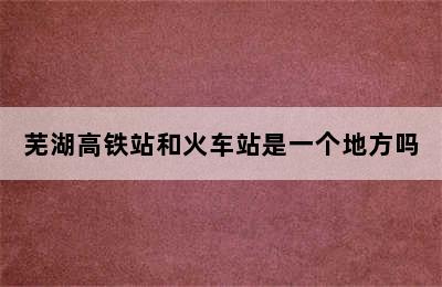 芜湖高铁站和火车站是一个地方吗