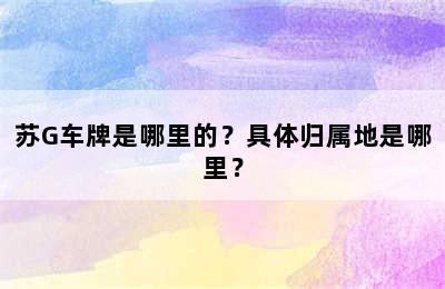 苏G车牌是哪里的？具体归属地是哪里？