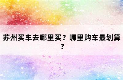 苏州买车去哪里买？哪里购车最划算？