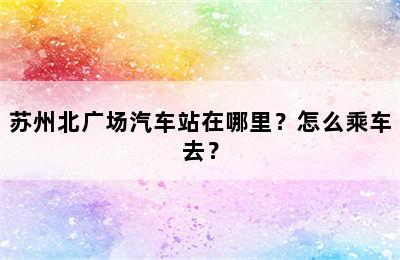 苏州北广场汽车站在哪里？怎么乘车去？