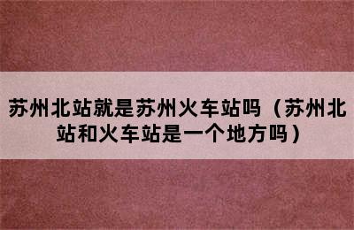 苏州北站就是苏州火车站吗（苏州北站和火车站是一个地方吗）