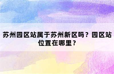 苏州园区站属于苏州新区吗？园区站位置在哪里？