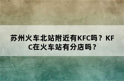 苏州火车北站附近有KFC吗？KFC在火车站有分店吗？