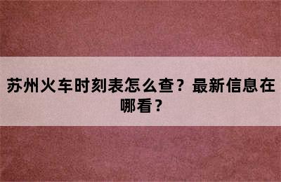 苏州火车时刻表怎么查？最新信息在哪看？