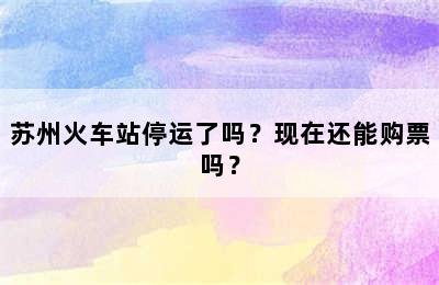 苏州火车站停运了吗？现在还能购票吗？