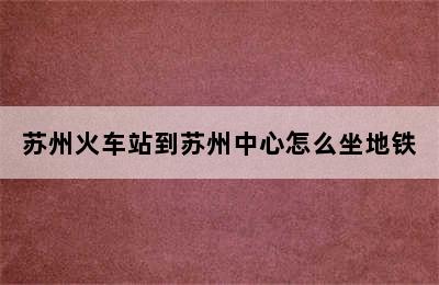 苏州火车站到苏州中心怎么坐地铁