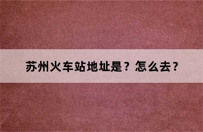 苏州火车站地址是？怎么去？