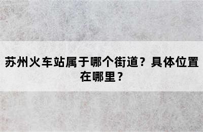 苏州火车站属于哪个街道？具体位置在哪里？