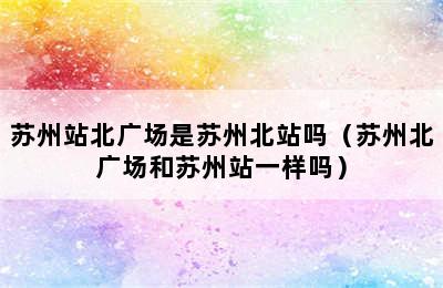 苏州站北广场是苏州北站吗（苏州北广场和苏州站一样吗）