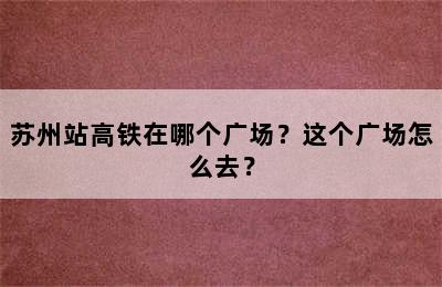 苏州站高铁在哪个广场？这个广场怎么去？