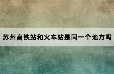 苏州高铁站和火车站是同一个地方吗