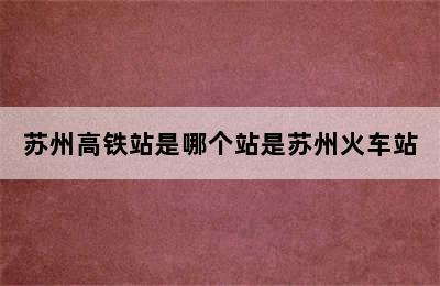 苏州高铁站是哪个站是苏州火车站