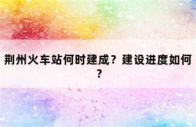 荆州火车站何时建成？建设进度如何？