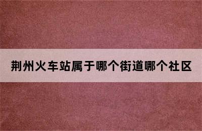 荆州火车站属于哪个街道哪个社区