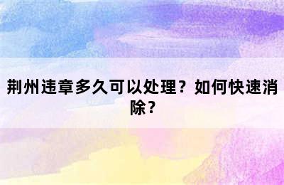 荆州违章多久可以处理？如何快速消除？
