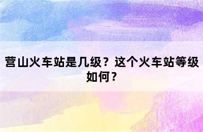 营山火车站是几级？这个火车站等级如何？