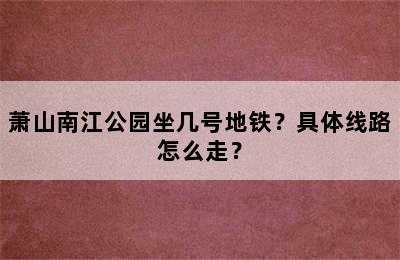 萧山南江公园坐几号地铁？具体线路怎么走？